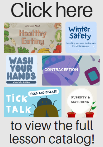 Click here to view the full lesson catalog! Let's learn about Healthy Eating, Winter Safety, Wash your hands, Contraception, Tick Talk, Puberty & Maturing and more!